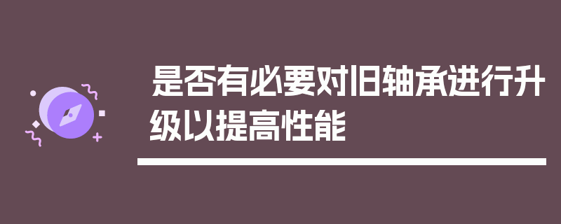 是否有必要对旧轴承进行升级以提高性能